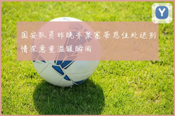 国安队员昨晚齐聚塞蒂恩住处送别情深意重温暖瞬间