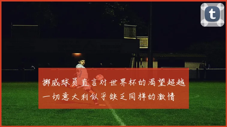 挪威球员直言对世界杯的渴望超越一切意大利似乎缺乏同样的激情