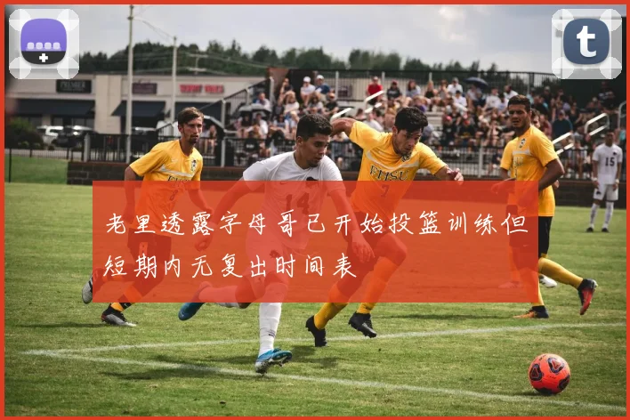 老里透露字母哥已开始投篮训练但短期内无复出时间表