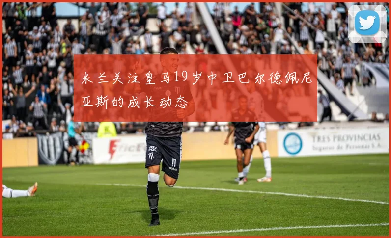 米兰关注皇马19岁中卫巴尔德佩尼亚斯的成长动态