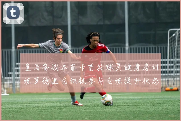 皇马备战本菲卡首发球员健身房训练罗德里戈积极参与合练提升状态