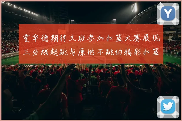 霍华德期待文班参加扣篮大赛展现三分线起跳与原地不跳的精彩扣篮技巧