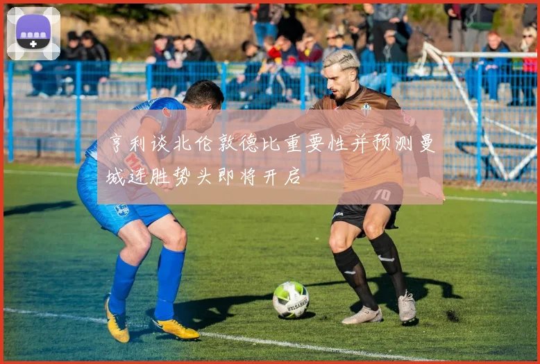 亨利谈北伦敦德比重要性并预测曼城连胜势头即将开启