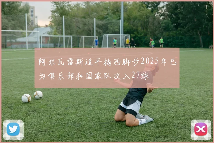 阿尔瓦雷斯追平梅西脚步2025年已为俱乐部和国家队攻入27球