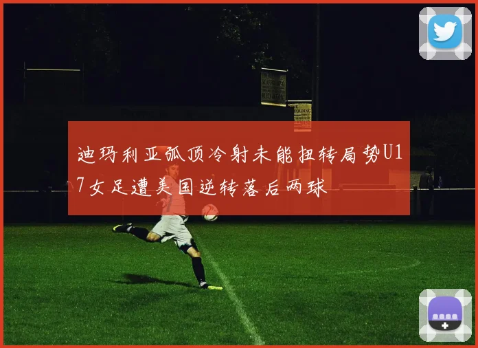 迪玛利亚弧顶冷射未能扭转局势U17女足遭美国逆转落后两球