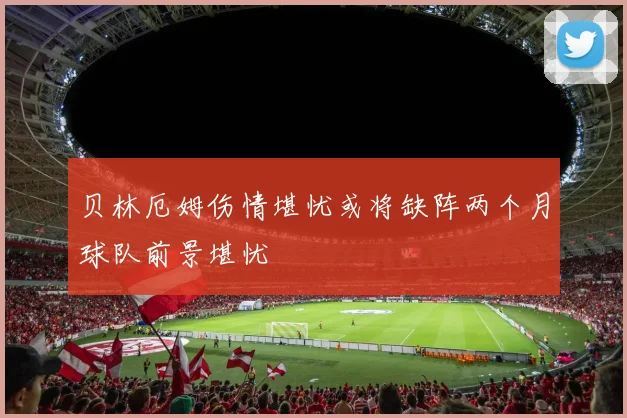 贝林厄姆伤情堪忧或将缺阵两个月球队前景堪忧