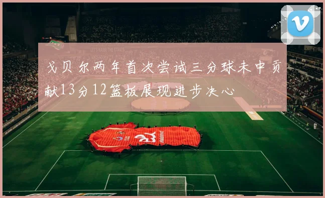 戈贝尔两年首次尝试三分球未中贡献13分12篮板展现进步决心