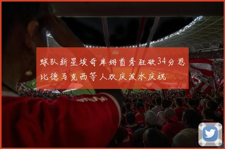 球队新星埃奇库姆首秀狂砍34分恩比德马克西等人欢庆泼水庆祝