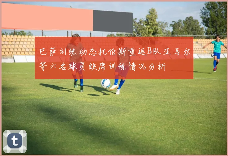 巴萨训练动态托伦斯重返B队亚马尔等六名球员缺席训练情况分析
