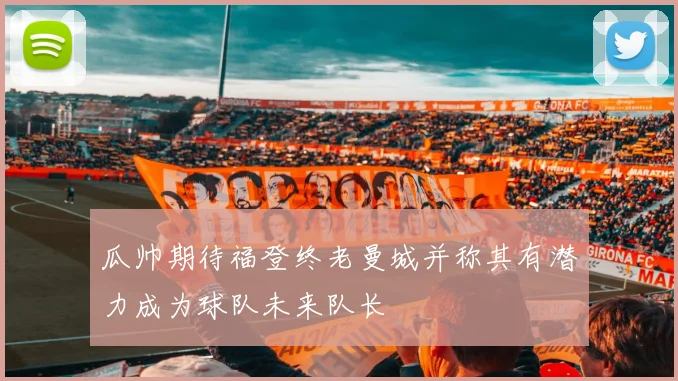 瓜帅期待福登终老曼城并称其有潜力成为球队未来队长