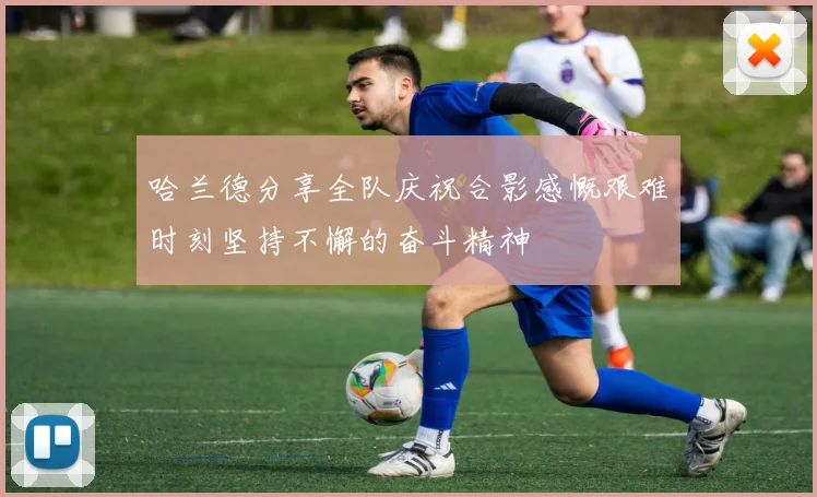 哈兰德分享全队庆祝合影感慨艰难时刻坚持不懈的奋斗精神