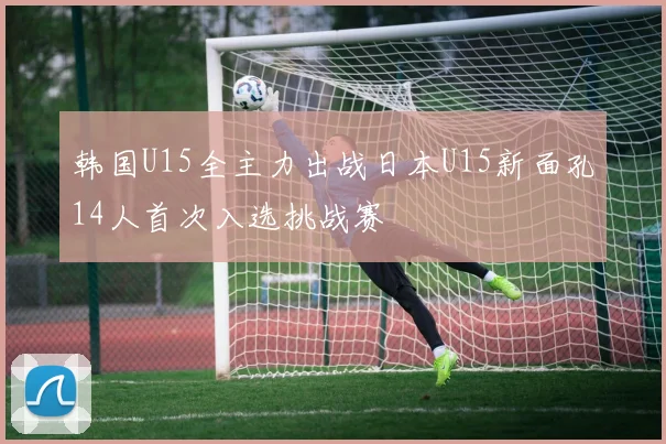 韩国U15全主力出战日本U15新面孔14人首次入选挑战赛