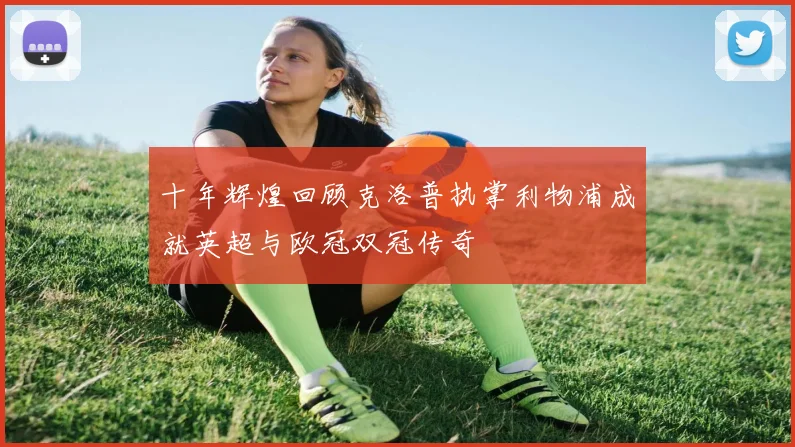 十年辉煌回顾克洛普执掌利物浦成就英超与欧冠双冠传奇