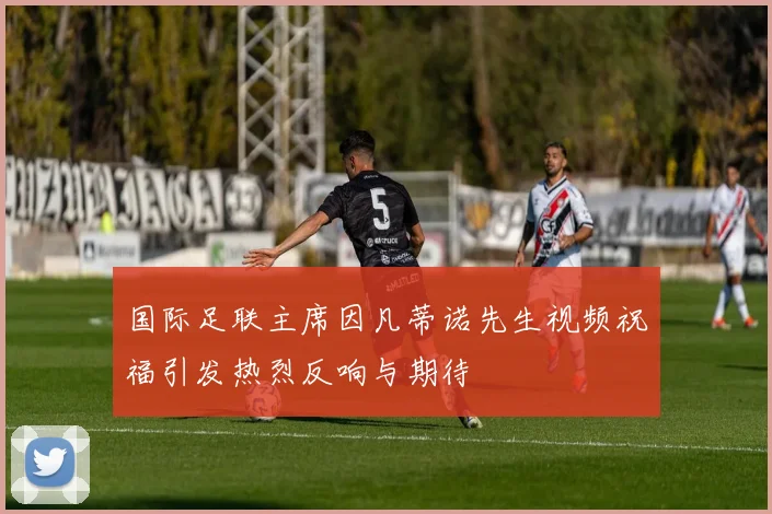 国际足联主席因凡蒂诺先生视频祝福引发热烈反响与期待