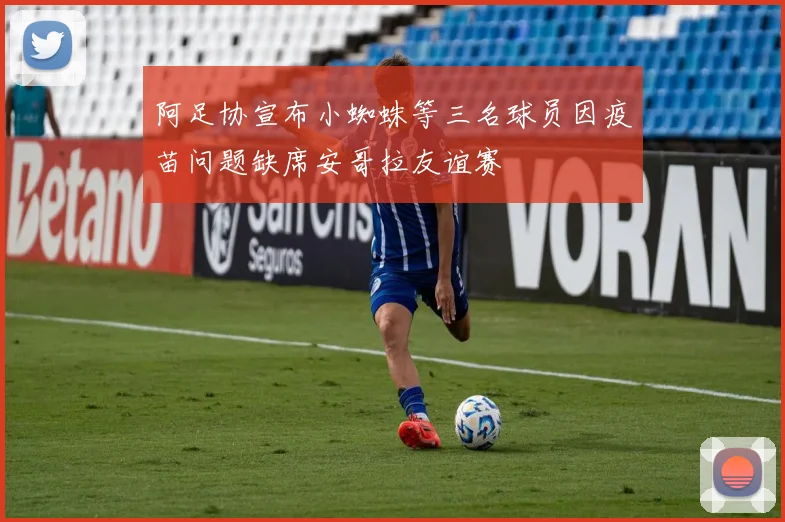 阿足协宣布小蜘蛛等三名球员因疫苗问题缺席安哥拉友谊赛